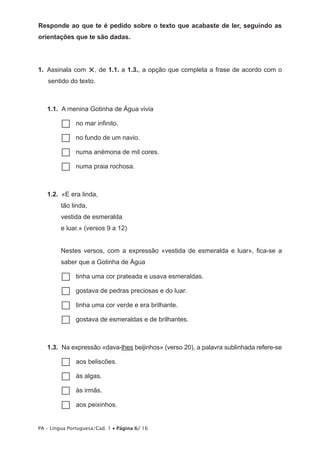 Responde ao que te é pedido sobre o texto que acabaste de ler, seguindo as 
orientações que te são dadas. 
1. Assinala com ×, de 1.1. a 1.3., a opção que completa a frase de acordo com o 
sentido do texto. 
1.1. A menina Gotinha de Água vivia 
……no mar infinito. 
……no fundo de um navio. 
……numa anémona de mil cores. 
……numa praia rochosa. 
1.2. «E era linda, 
tão linda, 
vestida de esmeralda 
e luar.» (versos 9 a 12) 
Nestes versos, com a expressão «vestida de esmeralda e luar», fica-se a 
saber que a Gotinha de Água 
……tinha uma cor prateada e usava esmeraldas. 
……gostava de pedras preciosas e do luar. 
……tinha uma cor verde e era brilhante. 
……gostava de esmeraldas e de brilhantes. 
1.3. Na expressão «dava-lhes beijinhos» (verso 20), a palavra sublinhada refere-se 
……aos beliscões. 
……às algas. 
……às irmãs. 
……aos peixinhos. 
PA – Língua Portuguesa/Cad. 1 • Página 6/ 16 
 
