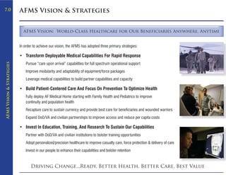 7.0                        AFMS Vision & Strategies


                             AFMS Vision: World-Class Healthcare for Our Beneficiaries Anywhere, Anytime


                           In order to achieve our vision, the AFMS has adopted three primary strategies:

                           • Transform Deployable Medical Capabilities For Rapid Response
                               Pursue “care upon arrival” capabilities for full spectrum operational support
AFMS Vision & Strategies




                               Improve modularity and adaptability of equipment/force packages
                               Leverage medical capabilities to build partner capabilities and capacity

                           • Build Patient-Centered Care And Focus On Prevention To Optimize Health
                               Fully deploy AF Medical Home starting with Family Health and Pediatrics to improve
                               continuity and population health
                               Recapture care to sustain currency and provide best care for beneficiaries and wounded warriors
                               Expand DoD/VA and civilian partnerships to improve access and reduce per capita costs

                           • Invest In Education, Training, And Research To Sustain Our Capabilities
                               Partner with DoD/VA and civilian institutions to bolster training opportunities
                               Adopt personalized/precision healthcare to improve casualty care, force protection & delivery of care
                               Invest in our people to enhance their capabilities and bolster retention



                                  Driving Change...Ready, Better Health, Better Care, Best Value
 