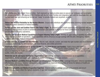 AFMS Priorities                          8.0



Our priorities align with the Air Force priorities. Each represent our tactical action plans to execute our strategies and accomplish
the mission at all levels. By aligning AFMS Priorities with the Air Force Priorities and integrating them with the Quadruple Aim, we
are one team, one fight ensuring our Airmen are “ready” to provide trusted care anywhere, anytime.


Deliver Best Medical Reliability for the Nuclear Mission: Ensure each individual who performs duties involving nuclear weapons
meets the highest standards of medical reliability.
Partner with the Joint and Coalition Team to Win Today’s Fight: Be prepared to act in both supporting and supported roles as
dictated by the objectives of joint or combined commanders and continue to improve Air Force contributions to irregular warfare
and the other contingency operations.




                                                                                                                                        AFMS Priorities
Enhance Full-Spectrum Medical Capabilities to Support Winning Today’s Fight: Develop an agile medical capability to perform
across the full spectrum of operations. These capabilities will be enhanced through synergy with the joint, interagency, federal,
coalition, and civilian medical communities.
Develop and Care for Airmen and their Families: Recruit, train, educate, sustain, and retain the right number and mix of Airmen
– including Active Duty, Air National Guard, Air Force Reserve, and civilian personnel.
Implement Patient-Centered Care to Sustain Healthy and Resilient Airmen and Families: Build a force with balanced,
appropriate force development priorities across all AFSCs--officer and enlisted, and for civilian positions. These strategies will
focus on improving the health and readiness of the population by enhancing the patient experience of care while also improving
quality, costs, and access.
Modernize our Air and Space Inventories, Organizations and Training: Maintain a comprehensive set of capabilities –
organizations, Airmen and equipment – available to a Joint Force commander in any scenario.
Advance Medical Capabilities through Research and Infrastructure Recapitalization: Leverage innovation, enhance operational
effectiveness, and ensure resource transparency; align resources to maximize effectiveness of forces for delivery of healthcare
and support of the wartime mission.
Build Interoperability and Medical Acquisition Expertise: Improve ability to manage complex procurements and ensure
acquisition processes reflect the highest standards of rigor and transparency.
 