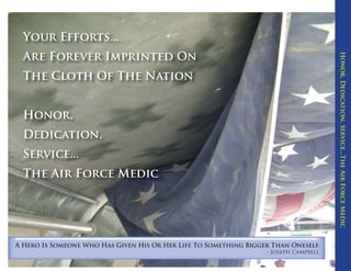 Your Efforts...




                                                                                      Honor, Dedication, Service...The Air Force Medic
  Are Forever Imprinted On
  The Cloth Of The Nation


  Honor,
  Dedication,
  Service...
  The Air Force Medic




A Hero Is Someone Who Has Given His Or Her Life To Something Bigger Than Oneself.
                                                                  - Joseph Campbell
 