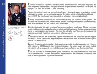 1.0                                                             Readiness: Trusted Care Anywhere is the AFMS mantra.      Readiness remains our number one priority. We
                                                                know our patients and embrace our heritage of innovation to optimize health and improve care at home and
                                                                deployed. It all starts with RAPPORT – being trustworthy.

                                                                Access: Continuity of care is our promise to beneficiaries.     We strive to always be available to enrolled
                                                                patients and to recapture care to our hospital systems. One million patients in Patient-Centered Medical
                                                                Home in 2012. Our clear focus is to activate patients as full partners in enhancing their health.

                                                                Partners: Shared ideas and services are instrumental to building and sustaining health systems.                 Our
Message From The AF Surgeon General




                                                                affiliations with civilian institutions, Veteran’s Affairs, joint and coalition partners promise sustained currency,
                                                                better health, better care, and best value for all our beneficiaries.

                                      Lt Gen Charles B. Green   Precision: Leveraging data leads to culture of visible outcomes for our beneficiaries.     Medical informatics
                                      Surgeon General
                                                                transforms data to decision quality information for patients and healthcare teams. Decision support accelerates
                                                                change in practice patterns and behavior. We create the setting for “right” behaviors by measuring and
                                                                rewarding outcomes to inspire trust and confidence within our system.

                                                                Organized: We are now able to fit a highly capable, modular hospital with sustainable operating support
                                                                into two C-17 aircraft. Upon arrival, we provide patient care capabilities within 30-minutes and full surgical/
                                                                intensive care within 3-hours.

                                                                Respect: Research creates knowledge.     Continuous improvement in global air evacuation over 10 years,
                                                                safely returned > 92,000 patients from theaters of operation. We protect privacy and ensure medical
                                                                information is safe as we generate new health literacy and improve efficiency and effectiveness of care.

                                                                Trust: The foundation of our military health system.   Execution of the Quadruple Aim ensures world class
                                                                care for our beneficiaries. “Trusted Care Anywhere” requires RAPPORT with patients and partners to let them
                                                                know we will always be there to guarantee their success.
 
