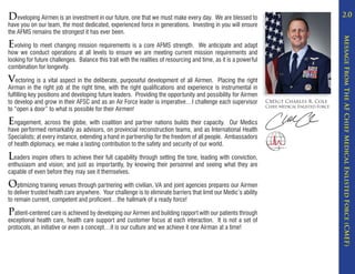 Developing Airmen is an investment in our future, one that we must make every day. We are blessed to                                               2.0
have you on our team, the most dedicated, experienced force in generations. Investing in you will ensure
the AFMS remains the strongest it has ever been.




                                                                                                                                                   Message From The AF Chief Medical Enlisted Force (CMEF)
Evolving to meet changing mission requirements is a core AFMS strength.              We anticipate and adapt
how we conduct operations at all levels to ensure we are meeting current mission requirements and
looking for future challenges. Balance this trait with the realities of resourcing and time, as it is a powerful
combination for longevity.

Vectoring is a vital aspect in the deliberate, purposeful development of all Airmen.      Placing the right
Airman in the right job at the right time, with the right qualifications and experience is instrumental in
fulfilling key positions and developing future leaders. Providing the opportunity and possibility for Airmen
to develop and grow in their AFSC and as an Air Force leader is imperative…I challenge each supervisor             CMSgt Charles R. Cole
to “open a door” to what is possible for their Airmen!                                                             Chief, Medical Enlisted Force


Engagement, across the globe, with coalition and partner nations builds their capacity.         Our Medics
have performed remarkably as advisors, on provincial reconstruction teams, and as International Health
Specialists; at every instance, extending a hand in partnership for the freedom of all people. Ambassadors
of health diplomacy, we make a lasting contribution to the safety and security of our world.

Leaders inspire others to achieve their full capability through setting the tone, leading with conviction,
enthusiasm and vision; and just as importantly, by knowing their personnel and seeing what they are
capable of even before they may see it themselves.

Optimizing training venues through partnering with civilian, VA and joint agencies prepares our Airmen
to deliver trusted health care anywhere. Your challenge is to eliminate barriers that limit our Medic’s ability
to remain current, competent and proficient…the hallmark of a ready force!

Patient-centered care is achieved by developing our Airmen and building rapport with our patients through
exceptional health care, health care support and customer focus at each interaction. It is not a set of
protocols, an initiative or even a concept…it is our culture and we achieve it one Airman at a time!
 