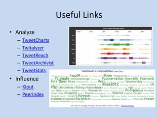 Useful Links
• Analyze
  –   TweetCharts
  –   Twitalyzer
  –   TweetReach
  –   TweetArchivist
  –   TweetStats
• Influence
  – Klout
  – PeerIndex
 