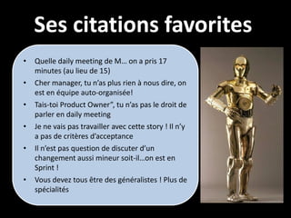 Ses citations favorites
•   Quelle daily meeting de M… on a pris 17
    minutes (au lieu de 15)
•   Cher manager, tu n’as plus rien à nous dire, on
    est en équipe auto-organisée!
•   Tais-toi Product Owner”, tu n’as pas le droit de
    parler en daily meeting
•   Je ne vais pas travailler avec cette story ! Il n’y
    a pas de critères d’acceptance
•   Il n’est pas question de discuter d’un
    changement aussi mineur soit-il…on est en
    Sprint !
•   Vous devez tous être des généralistes ! Plus de
    spécialités
 