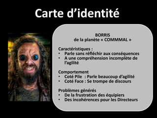Carte d’identité
                      BORRIS
           de la planète « COMMMAL »
    Caractéristiques :
    • Parle sans réfléchir aux conséquences
    • A une compréhension incomplète de
       l’agilité
    Comportement
    • Coté Pile : Parle beaucoup d’agilité
    • Coté Face : Se trompe de discours
    Problèmes générés
    • De la frustration des équipiers
    • Des incohérences pour les Directeurs
 