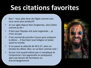 Ses citations favorites
•   Bon ! Vous allez faire de l’Agile comme cela
    vous serez plus productif
•   Je suis agile depuis bien longtemps, alors faites
    comme je dis !
•   Il faut que l’équipe soit auto-organisée … je
    m’en occupe
•   C’est normal de prendre 3 jours pour préparer
    la démo … il faut bien tout intégrer et tester
    avant la recette
•   Si on passe la vélocité de 40 à 57, alors on
    tiendra les délais. Bon, on va faire comme cela !
•   Scrum c’est quand même pas si compliqué et
    l’empirisme c’est apprendre en pratiquant,
    alors pas besoin de formation ou
    d’accompagnement
 