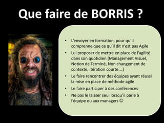 Que faire de BORRIS ?
       •   L’envoyer en formation, pour qu’il
           comprenne que ce qu’il dit n’est pas Agile
       •   Lui proposer de mettre en place de l’agilité
           dans son quotidien (Management Visuel,
           Notion de Terminé, Non changement de
           contexte, itération courte …)
       •   Le faire rencontrer des équipes ayant réussi
           la mise en place de méthode agile
       •   Le faire participer à des conférences
       •   Ne pas le laisser seul lorsqu’il parle à
           l’équipe ou aux managers 
 