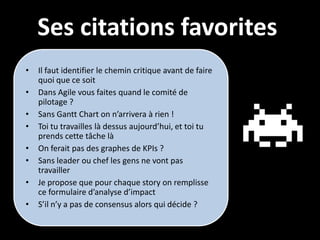Ses citations favorites
•   Il faut identifier le chemin critique avant de faire
    quoi que ce soit
•   Dans Agile vous faites quand le comité de
    pilotage ?
•   Sans Gantt Chart on n’arrivera à rien !
•   Toi tu travailles là dessus aujourd’hui, et toi tu
    prends cette tâche là
•   On ferait pas des graphes de KPIs ?
•   Sans leader ou chef les gens ne vont pas
    travailler
•   Je propose que pour chaque story on remplisse
    ce formulaire d’analyse d’impact
•   S’il n’y a pas de consensus alors qui décide ?
 