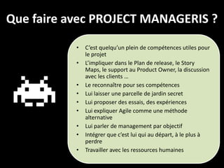 Que faire avec PROJECT MANAGERIS ?
           •   C’est quelqu’un plein de compétences utiles pour
               le projet
           •   L’impliquer dans le Plan de release, le Story
               Maps, le support au Product Owner, la discussion
               avec les clients …
           •   Le reconnaître pour ses compétences
           •   Lui laisser une parcelle de jardin secret
           •   Lui proposer des essais, des expériences
           •   Lui expliquer Agile comme une méthode
               alternative
           •   Lui parler de management par objectif
           •   Intégrer que c’est lui qui au départ, à le plus à
               perdre
           •   Travailler avec les ressources humaines
 