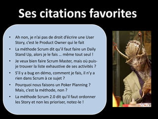 Ses citations favorites
•   Ah non, je n’ai pas de droit d’écrire une User
    Story, c’est le Product Owner qui le fait
•   La méthode Scrum dit qu’il faut faire un Daily
    Stand Up, alors je le fais … même tout seul !
•   Je veux bien faire Scrum Master, mais où puis-
    je trouver la liste exhaustive de ses activités ?
•   S’il y a bug en démo, comment je fais, il n’y a
    rien dans Scrum à ce sujet ?
•   Pourquoi nous faisons un Poker Planning ?
    Mais, c’est la méthode, non ?
•   La méthode Scrum 2.0 dit qu’il faut ordonner
    les Story et non les prioriser, notez-le !
 
