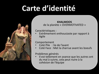 Carte d’identité
                    KHALMOOS
         de la planète « OVERMOTIVATED »
   Caractéristiques :
   • Extrêmement enthousiaste par rapport à
      Agile
   Comportement
   • Coté Pile : Va de l’avant
   • Coté Face : Met la charrue avant les boeufs
   Problèmes générés
   • Il est tellement en avance que les autres ont
      du mal à suivre, cela peut nuire à la
      cohésion de l’équipe
 