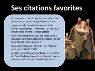 Ses citations favorites
•   Bon on a commencé depuis 1 semaine, il est
    temps de passer en Intégration Continue
•   Je propose de faire de l’Acceptance Test
    Driven Development. Même si…oui je sais, on
    n’utilise pas encore les User Stories
•   On devrait supprimer tous les titres dans la
    boîte: plus de managers, de directeurs, on est
    tous dans la même équipe !
•   La management doit faire un mur “Scrum”
    avec une visibilité totale
•   A partir du prochain sprint tous ceux qui font
    du Cobol habituellement vont faire du Java, et
    vice-versa. On est est pluri-disciplinaire !
 