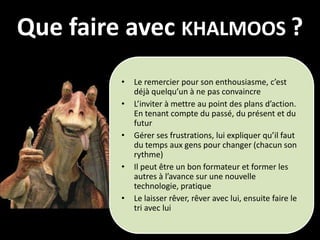 Que faire avec KHALMOOS ?
         •   Le remercier pour son enthousiasme, c’est
             déjà quelqu’un à ne pas convaincre
         •   L’inviter à mettre au point des plans d’action.
             En tenant compte du passé, du présent et du
             futur
         •   Gérer ses frustrations, lui expliquer qu’il faut
             du temps aux gens pour changer (chacun son
             rythme)
         •   Il peut être un bon formateur et former les
             autres à l’avance sur une nouvelle
             technologie, pratique
         •   Le laisser rêver, rêver avec lui, ensuite faire le
             tri avec lui
 