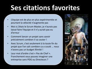 Ses citations favorites
•   L’équipe est de plus en plus expérimentée et
    pourtant la vélocité n’augmente pas
•   Moi si j’étais le Scrum Master, je n’aurais pas
    laissé faire l’équipe et il n’y aurait pas eu
    d’erreur
•   Comment lancer un projet sans savoir
    précisément combien il va couter !
•   Avec Scrum, c’est seulement à la toute fin du
    projet que l’on sait combien ca a couté … nous
    n’avons pas un budget illimité !
•   Leur mot d’ordre c’est « Pas de Chef ».
    Franchement vous pouvez imaginer une
    entreprise sans PDG ou Directeurs ?
 
