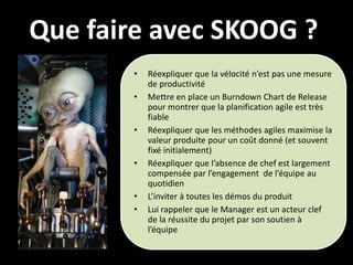 Que faire avec SKOOG ?
       •   Réexpliquer que la vélocité n’est pas une mesure
           de productivité
       •   Mettre en place un Burndown Chart de Release
           pour montrer que la planification agile est très
           fiable
       •   Réexpliquer que les méthodes agiles maximise la
           valeur produite pour un coût donné (et souvent
           fixé initialement)
       •   Réexpliquer que l’absence de chef est largement
           compensée par l’engagement de l’équipe au
           quotidien
       •   L’inviter à toutes les démos du produit
       •   Lui rappeler que le Manager est un acteur clef
           de la réussite du projet par son soutien à
           l’équipe
 