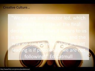 h4p://www.ﬂickr.com/photos/daviddelarosa/
"We	say	we	are	director	led,	which	
implies	they	make	all	the	ﬁnal	
decisions,	[but]	what	it	means	to	us	
is	the	director	has	to	lead..	and	the	
way	we	can	tell	when	they	are	not	
leading	is	if	people	say	'we	are	not	
following'.”	Ed	Catmull
CreaCve	Culture…
 