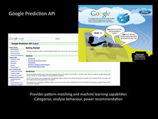 Provides	pa4ern-matching	and	machine	learning	capabiliCes	
Categorise,	analyse	behaviour,	power	recommendaCon
Google	PredicCon	API
 