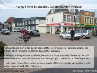•	Shared	Space	is	an	urban	design	concept	that	integrates	use	of	public	spaces	for	the	
beneﬁt	of	all,	removing	tradiConal	devices	that	segregate	
•	Far	from	leading	to	more	accidents,	behaviour	is	more	posiCvely	aﬀected	by	the	built	
environment	and	human	interacCon	than	through	rigid	controls	and	arCﬁcial	regulaCon.		
•	Individuals	reduce	their	speed,	are	more	aware	of	their	immediate	surroundings,	seek	
out	eye	contact	with	other	road	users.
Makkinga	-	NetherlandsRef:	MarCn	Thomas	‘Loose’
Having	Fewer	Boundaries	Can	Be	Counter-IntuiCve
 