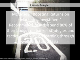 McKinsey	:`BoosCng	Returns	on	
MarkeCng	Investment’	
Recommends	brands	spend	80%	of	
their	budget	on	banker	strategies	and	
tacCcs,		and	20%	on	learning	through	
well	structured	tests.	
h4ps://www.mckinseyquarterly.com/BoosCng_returns_on_markeCng_investment_1602
A	Way	In	To	Agile…
 