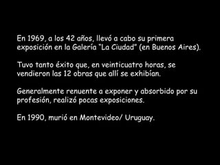 En 1969, a los 42 años, llevó a cabo su primera
exposición en la Galería “La Ciudad” (en Buenos Aires).

Tuvo tanto éxito que, en veinticuatro horas, se
vendieron las 12 obras que allí se exhibían.

Generalmente renuente a exponer y absorbido por su
profesión, realizó pocas exposiciones.

En 1990, murió en Montevideo/ Uruguay.
 