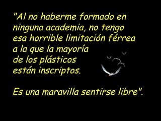 "Al no haberme formado en
ninguna academia, no tengo
esa horrible limitación férrea
a la que la mayoría
de los plásticos
están inscriptos.

Es una maravilla sentirse libre".
 