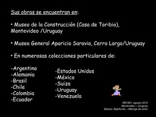 Sus obras se encuentran en:

• Museo de la Construcción (Casa de Toribio),
Montevideo /Uruguay

• Museo General Aparicio Saravia, Cerro Largo/Uruguay

• En numerosas colecciones particulares de:

-Argentina
                  -Estados Unidos
-Alemania
                  -México
-Brasil
                  -Suiza
-Chile
                  -Uruguay
-Colombia
                  -Venezuela
-Ecuador                                             RB1961, agosto 2012
                                                    Montevideo – Uruguay
                                      Música: Bajofondo – Milonga de amor
 
