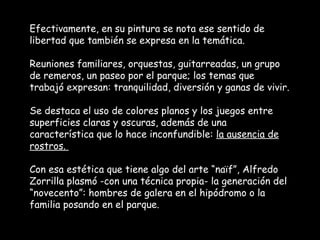 Efectivamente, en su pintura se nota ese sentido de
libertad que también se expresa en la temática.

Reuniones familiares, orquestas, guitarreadas, un grupo
de remeros, un paseo por el parque; los temas que
trabajó expresan: tranquilidad, diversión y ganas de vivir.

Se destaca el uso de colores planos y los juegos entre
superficies claras y oscuras, además de una
característica que lo hace inconfundible: la ausencia de
rostros.

Con esa estética que tiene algo del arte “naïf”, Alfredo
Zorrilla plasmó -con una técnica propia- la generación del
“novecento”: hombres de galera en el hipódromo o la
familia posando en el parque.
 