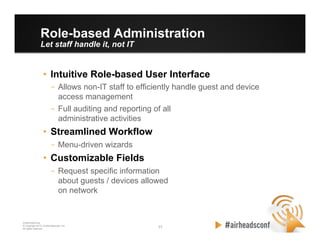 11 11
CONFIDENTIAL
© Copyright 2012. Aruba Networks, Inc.
All rights reserved
Role-based Administration
Let staff handle it, not IT
•  Intuitive Role-based User Interface
–  Allows non-IT staff to efficiently handle guest and device
access management
–  Full auditing and reporting of all
administrative activities
•  Streamlined Workflow
–  Menu-driven wizards
•  Customizable Fields
–  Request specific information
about guests / devices allowed
on network
 
