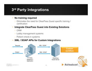 12 12
CONFIDENTIAL
© Copyright 2012. Aruba Networks, Inc.
All rights reserved
3rd Party Integrations
•  No training required
–  Eliminates the need for ClearPass Guest specific training /
certification
•  Integrate ClearPass Guest into Existing Solutions
–  CRM
–  Lobby management systems
–  Patient check-in systems
•  XML / SOAP APIs for Custom Integrations
Request XML / SOAP
ClearPass
Guest Server
3rd Party
Appliance /
Application
Custom
workflow
XML / SOAPOutput
 