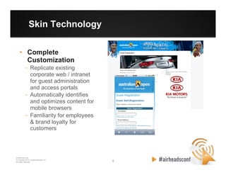 6 6
CONFIDENTIAL
© Copyright 2012. Aruba Networks, Inc.
All rights reserved
Skin Technology
•  Complete
Customization
–  Replicate existing
corporate web / intranet
for guest administration
and access portals
–  Automatically identifies
and optimizes content for
mobile browsers
–  Familiarity for employees
& brand loyalty for
customers
 