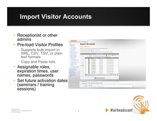 8 8
CONFIDENTIAL
© Copyright 2012. Aruba Networks, Inc.
All rights reserved
Import Visitor Accounts
•  Receptionist or other
admins
•  Pre-load Visitor Profiles
–  Supports bulk import in
XML, CSV, TSV, or plain
text formats
–  Copy and Paste lists
•  Assignable roles,
expiration times, user
names, passwords
•  Set future activation dates
(seminars / training
sessions)
 