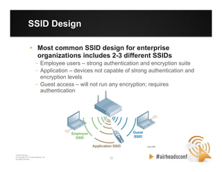 12 12
CONFIDENTIAL
© Copyright 2012. Aruba Networks, Inc.
All rights reserved
SSID Design
•  Most common SSID design for enterprise
organizations includes 2-3 different SSIDs
–  Employee users – strong authentication and encryption suite
–  Application – devices not capable of strong authentication and
encryption levels
–  Guest access – will not run any encryption; requires
authentication
 