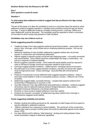Page 10
Northern Britain from the Romans to AD 1000
Part 1
Each question is worth 25 marks
Question 1
To what extent does settlement evidence suggest that late pre-Roman Iron Age society
was peaceful?
The aim of this essay is to allow the candidate to come to a conclusion about the extent to which
settlement evidence suggests peaceful or unstable social conditions during the late pre Roman
Iron Age. A range of settlement evidence, probably including brochs, crannogs, hillforts and
open settlements could be discussed. The candidate would be expected to reach a conclusion
on the extent to which society was peaceful in Celtic Scotland.
Candidates may use evidence such as
Points suggesting peaceful conditions:
 Traditional image of Iron Age suggests warfaring hierarchical societies – presumption that
brochs, forts, crannogs, round houses had an underlying defensive purpose – this can be
challenged.
 Defensive ineptitude of many Scottish settlements suggests warfare was not primary
concern in construction and maintaining settlements.
 Hillforts suggest a peaceful society concerned with displaying power – not overtly concerned
with actual warfare. Some hillforts would be undefendable (too large or overlooked) – not
built as a response to warfare/instability.
 Brochs suggests a peaceful society – Armit notes that social stability would be required in
order to harness & manage communal manpower needed to build a broch.
 Crannogs suggest peaceful conditions – settled farmers, managing natural environment.
 Roundhouses & hut circles suggest peaceful conditions, primarily concerned with religion,
ritual and agricultural cycle - house cosmology - ritual pits filled with animal bones &
artefacts.
 Presence of souterrains at some settlement sites suggests peaceful conditions – likely to
have been social stability in order to successfully produce a surplus – difficult to do in times
of warfare.
 Settlements suggest stable, successful farmers – complex field systems evidence from
Orchard Rig in Peeblesshire or Leuchars in Fife.
 Very little evidence of Iron Age settlements being destroyed or attacked – evidence suggests
diminishing need for defensive features (Dryburn Bridge & Broxburn, East Lothian –
palisaded enclosures followed by unenclosed settlement).
 Domestic or ritual concerns shaped settlement more than warfare.
 Evidence for long-term occupation of settlements (eg deep middens from crannogs in
Dumfriesshire) suggests social stability.
Points suggesting instability and warfare
 Warfare, feuding and raiding perceived as rife, especially on tribal fringes and thus expect to
see this reflected in settlement evidence.
 Hillforts understood as a response to social instability, "the central aim of the construction
of these sites was to provide a fortified place that would be defensible against human attack"
(Avery 1976).
 Iron Age hillforts built for defence, 'tribal bickering' - feuding and raiding between tribes
would necessitate a degree of defensive capabilities.
 