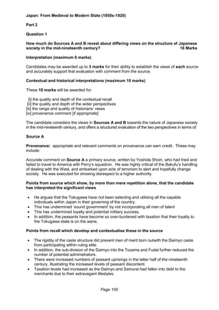 Page 100
Japan: From Medieval to Modern State (1850s-1920)
Part 2
Question 1
How much do Sources A and B reveal about differing views on the structure of Japanese
society in the mid-nineteenth century? 16 Marks
Interpretation (maximum 6 marks)
Candidates may be awarded up to 3 marks for their ability to establish the views of each source
and accurately support that evaluation with comment from the source.
Contextual and historical interpretations (maximum 10 marks)
These 10 marks will be awarded for:
[i] the quality and depth of the contextual recall
[ii] the quality and depth of the wider perspectives
[iii] the range and quality of historians’ views
[iv] provenance comment [if appropriate]
The candidate considers the views in Sources A and B towards the nature of Japanese society
in the mid-nineteenth century, and offers a structured evaluation of the two perspectives in terms of:
Source A
Provenance: appropriate and relevant comments on provenance can earn credit. These may
include:
Accurate comment on Source A a primary source, written by Yoshida Shoin, who had tried and
failed to travel to America with Perry’s squadron. He was highly critical of the Bakufu’s handling
of dealing with the West, and embarked upon acts of terrorism to alert and hopefully change
society. He was executed for showing disrespect to a higher authority.
Points from source which show, by more than mere repetition alone, that the candidate
has interpreted the significant views
 He argues that the Tokugawa have not been selecting and utilising all the capable
individuals within Japan in their governing of the country.
 This has undermined ‘sound government’ by not incorporating all men of talent
 This has undermined loyalty and potential military success.
 In addition, the peasants have become so over-burdened with taxation that their loyalty to
the Tokugawa state is on the wane.
Points from recall which develop and contextualise those in the source
 The rigidity of the caste structure did prevent men of merit born outwith the Daimyo caste
from participating within ruling elite.
 In addition, the sub-division of the Daimyo into the Tozama and Fudai further reduced the
number of potential administrators.
 There were increased numbers of peasant uprisings in the latter half of the nineteenth
century, illustrating the increased levels of peasant discontent.
 Taxation levels had increased as the Daimyo and Samurai had fallen into debt to the
merchants due to their extravagant lifestyles.
 