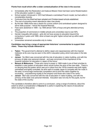 Page 103
Points from recall which offer a wider contextualisation of the view in the sources
 Immediately after the Restoration and Iwakura Mission there had been some Westernisation
of the education system in Japan.
 School system introduced in 1872 had followed a centralised French model, but had within it
considerable diversity.
 Curriculum from the West had been adopted and Christian-based schools established.
 The cost of schooling meant attendance rates rose slowly.
 By the late 1880s there was a desire for a more uniform and centralised system designed to
serve state purpose – hence the Imperial Rescript.
 Fees were abolished in 1899 – by 1909 almost 100% of boys and girls attended primary
school.
 The proportion of commoners in middle schools and universities rose to over 50%.
 Gender inequality still existed – girls did not have access to education beyond the
compulsory 4 years until 1899, when at least one girls’ higher school set up within each
prefecture.
 Universities remained accessible only to males.
Candidates may bring a range of appropriate historians’ commentaries to support their
views. These may include reference to:
 Tipton ‘The government’s attempt to define Japan and Japaneseness with the imperial
institution at its core may be seen in the shift in education policy which took place in the late
1880s.’
 Jansen ‘He (Mori) was concerned with the role of education in nation building, and with the
primacy of state over personal interest…and was convinced of the importance of the
imperial institution for education in Japan of the future.’
 Benson & Matsumura ‘Those who came to power in 1868 made it one of their priorities to
establish a new system of education which would further the aims of the new state…There is
no denying that the system which was put in place from the 1870s onwards was both highly
centralised and tightly controlled. Its aims were to enable Japan to compete with her rivals in
the west, to encourage meritocratic competition and to bind the nation together by
inculcating…unquestioning loyalty to the emperor and those who ruled in his name.’
 Jansen ‘Mori was concerned with the role of education in nation building, and with the
primacy of the state over personal interests. Education was not only for the pupils, but for
the state of the country.’
The candidate is therefore able to come to a conclusion, using a range of evidence, about the
extent to which a consideration of Source C is useful in explaining the nature of educational
reform during the Meiji period.
 