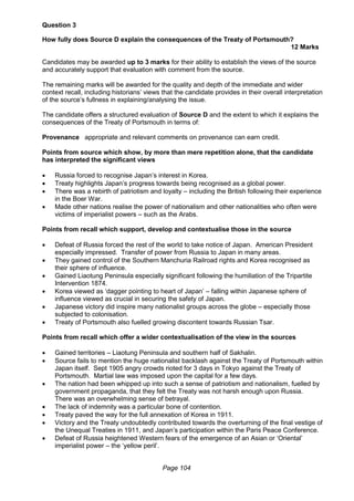 Page 104
Question 3
How fully does Source D explain the consequences of the Treaty of Portsmouth?
12 Marks
Candidates may be awarded up to 3 marks for their ability to establish the views of the source
and accurately support that evaluation with comment from the source.
The remaining marks will be awarded for the quality and depth of the immediate and wider
context recall, including historians’ views that the candidate provides in their overall interpretation
of the source’s fullness in explaining/analysing the issue.
The candidate offers a structured evaluation of Source D and the extent to which it explains the
consequences of the Treaty of Portsmouth in terms of:
Provenance appropriate and relevant comments on provenance can earn credit.
Points from source which show, by more than mere repetition alone, that the candidate
has interpreted the significant views
 Russia forced to recognise Japan’s interest in Korea.
 Treaty highlights Japan’s progress towards being recognised as a global power.
 There was a rebirth of patriotism and loyalty – including the British following their experience
in the Boer War.
 Made other nations realise the power of nationalism and other nationalities who often were
victims of imperialist powers – such as the Arabs.
Points from recall which support, develop and contextualise those in the source
 Defeat of Russia forced the rest of the world to take notice of Japan. American President
especially impressed. Transfer of power from Russia to Japan in many areas.
 They gained control of the Southern Manchuria Railroad rights and Korea recognised as
their sphere of influence.
 Gained Liaotung Peninsula especially significant following the humiliation of the Tripartite
Intervention 1874.
 Korea viewed as ‘dagger pointing to heart of Japan’ – falling within Japanese sphere of
influence viewed as crucial in securing the safety of Japan.
 Japanese victory did inspire many nationalist groups across the globe – especially those
subjected to colonisation.
 Treaty of Portsmouth also fuelled growing discontent towards Russian Tsar.
Points from recall which offer a wider contextualisation of the view in the sources
 Gained territories – Liaotung Peninsula and southern half of Sakhalin.
 Source fails to mention the huge nationalist backlash against the Treaty of Portsmouth within
Japan itself. Sept 1905 angry crowds rioted for 3 days in Tokyo against the Treaty of
Portsmouth. Martial law was imposed upon the capital for a few days.
 The nation had been whipped up into such a sense of patriotism and nationalism, fuelled by
government propaganda, that they felt the Treaty was not harsh enough upon Russia.
There was an overwhelming sense of betrayal.
 The lack of indemnity was a particular bone of contention.
 Treaty paved the way for the full annexation of Korea in 1911.
 Victory and the Treaty undoubtedly contributed towards the overturning of the final vestige of
the Unequal Treaties in 1911, and Japan’s participation within the Paris Peace Conference.
 Defeat of Russia heightened Western fears of the emergence of an Asian or ‘Oriental’
imperialist power – the ‘yellow peril’.
 