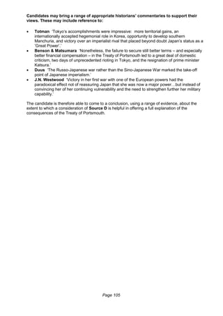 Page 105
Candidates may bring a range of appropriate historians’ commentaries to support their
views. These may include reference to:
 Totman ‘Tokyo’s accomplishments were impressive: more territorial gains, an
internationally accepted hegemonial role in Korea, opportunity to develop southern
Manchuria, and victory over an imperialist rival that placed beyond doubt Japan’s status as a
’Great Power’.’
 Benson & Matsumara ‘Nonetheless, the failure to secure still better terms – and especially
better financial compensation – in the Treaty of Portsmouth led to a great deal of domestic
criticism, two days of unprecedented rioting in Tokyo, and the resignation of prime minister
Katsura.’
 Duus ‘The Russo-Japanese war rather than the Sino-Japanese War marked the take-off
point of Japanese imperialism.’
 J.N. Westwood ‘Victory in her first war with one of the European powers had the
paradoxical effect not of reassuring Japan that she was now a major power…but instead of
convincing her of her continuing vulnerability and the need to strengthen further her military
capability.’
The candidate is therefore able to come to a conclusion, using a range of evidence, about the
extent to which a consideration of Source D is helpful in offering a full explanation of the
consequences of the Treaty of Portsmouth.
 