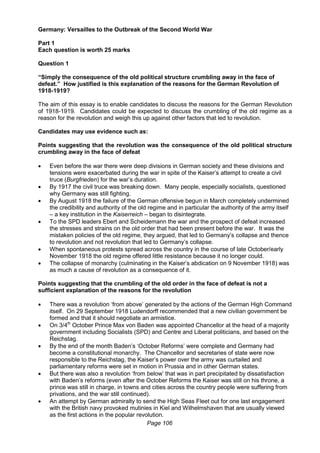 Page 106
Germany: Versailles to the Outbreak of the Second World War
Part 1
Each question is worth 25 marks
Question 1
“Simply the consequence of the old political structure crumbling away in the face of
defeat.” How justified is this explanation of the reasons for the German Revolution of
1918-1919?
The aim of this essay is to enable candidates to discuss the reasons for the German Revolution
of 1918-1919. Candidates could be expected to discuss the crumbling of the old regime as a
reason for the revolution and weigh this up against other factors that led to revolution.
Candidates may use evidence such as:
Points suggesting that the revolution was the consequence of the old political structure
crumbling away in the face of defeat
 Even before the war there were deep divisions in German society and these divisions and
tensions were exacerbated during the war in spite of the Kaiser’s attempt to create a civil
truce (Burgfrieden) for the war’s duration.
 By 1917 the civil truce was breaking down. Many people, especially socialists, questioned
why Germany was still fighting.
 By August 1918 the failure of the German offensive begun in March completely undermined
the credibility and authority of the old regime and in particular the authority of the army itself
– a key institution in the Kaiserreich – began to disintegrate.
 To the SPD leaders Ebert and Scheidemann the war and the prospect of defeat increased
the stresses and strains on the old order that had been present before the war. It was the
mistaken policies of the old regime, they argued, that led to Germany’s collapse and thence
to revolution and not revolution that led to Germany’s collapse.
 When spontaneous protests spread across the country in the course of late October/early
November 1918 the old regime offered little resistance because it no longer could.
 The collapse of monarchy (culminating in the Kaiser’s abdication on 9 November 1918) was
as much a cause of revolution as a consequence of it.
Points suggesting that the crumbling of the old order in the face of defeat is not a
sufficient explanation of the reasons for the revolution
 There was a revolution ‘from above’ generated by the actions of the German High Command
itself. On 29 September 1918 Ludendorff recommended that a new civilian government be
formed and that it should negotiate an armistice.
 On 3/4th
October Prince Max von Baden was appointed Chancellor at the head of a majority
government including Socialists (SPD) and Centre and Liberal politicians, and based on the
Reichstag.
 By the end of the month Baden’s ‘October Reforms’ were complete and Germany had
become a constitutional monarchy. The Chancellor and secretaries of state were now
responsible to the Reichstag, the Kaiser’s power over the army was curtailed and
parliamentary reforms were set in motion in Prussia and in other German states.
 But there was also a revolution ‘from below’ that was in part precipitated by dissatisfaction
with Baden’s reforms (even after the October Reforms the Kaiser was still on his throne, a
prince was still in charge, in towns and cities across the country people were suffering from
privations, and the war still continued).
 An attempt by German admiralty to send the High Seas Fleet out for one last engagement
with the British navy provoked mutinies in Kiel and Wilhelmshaven that are usually viewed
as the first actions in the popular revolution.
 