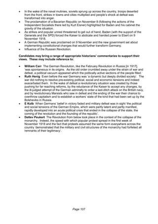 Page 107
 In the wake of the naval mutinies, soviets sprung up across the country, troops deserted
from the front, strikes in towns and cities multiplied and people’s shock at defeat was
transformed into anger.
 The proclamation of a Bavarian Republic on November 8 (following the actions of the
Independent Socialists there led by Kurt Eisner) highlighted for Baden and his cabinet the
gravity of the situation.
 As strikes and popular unrest threatened to get out of hand, Baden (with the support of the
Generals and the SPD) forced the Kaiser to abdicate and handed power to Ebert on 9
November 1918.
 A German Republic was proclaimed on 9 November and the new government set about
implementing constitutional changes that would further transform Germany.
 Influence of the Russian Revolution.
Candidates may bring a range of appropriate historians’ commentaries to support their
views. These may include reference to:
 William Carr The German Revolution, like the February Revolution in Russia [in 1917],
‘was spontaneous in its origins. As the old order crumbled away under the strain of war and
defeat, a political vacuum appeared which the politically active sections of the people filled.’
 Ruth Henig Even before the war Germany was ‘a dynamic but deeply divided society’. The
war did nothing to resolve pre-existing political, social and economic tensions and indeed
exacerbated them. In the wake of defeat a revolutionary situation was created by those
pushing for far reaching reforms, by the reluctance of the Kaiser to accept any changes, by
the ill-judged attempt of the German admiralty to order a last-ditch attack on the British navy,
and by revolutionary Marxists who saw in defeat and the ending of the war their chance to
overthrow capitalism and to establish a workers’ state of the kind that had been set up by the
Bolsheviks in Russia.
 E Kolb When Germans’ belief in victory faded and military defeat was in sight ‘the political
and social tensions of the German Empire, which were partly latent and partly manifest,
rapidly developed into an acute political crisis that ended in the collapse of the state, the
coming of the revolution and the founding of the republic’.
 Detlev Peukert The Revolution from below took place in the context of the collapse of the
monarchy. Indeed, the speed with which popular protest spread in the first week of
November 1918 and the fact that protests assumed the same form everywhere across the
country ‘demonstrated that the military and civil structures of the monarchy had forfeited all
remnants of their legitimacy’.
 