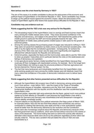 Page 108
Question 2
How serious was the crisis faced by Germany in 1923?
The aim of this essay is to enable candidates to discuss the seriousness of the economic and
political impact of hyperinflation on the Weimar Republic in 1923. Some candidates may choose
to weigh up the political impact against the economic impact, others the seriousness of the
impact of hyperinflation against other factors that caused serious difficulties for the Republic in 1923.
Candidates may use evidence such as:
Points suggesting that the 1923 crisis was very serious for the Republic:
 The devastating impact of the hyperinflation crisis on savings and fixed incomes meant that
many among the middle classes were ruined. They never recovered confidence in the
Republic and democracy, and indeed in the period from 1924 deserted the parties of the
middle ground in particular the DDP and moved gradually towards the right. The
fragmentation of middle class political parties created space in later years for the growth of
extremist parties.
 Among the working classes the purchasing power of wages was reduced to nothing in 1923.
They were not saved from destitution by trade unions or by the dominant socialist party – the
SPD or by the rights that the Constitution guaranteed. Consequently, for workers the
memory of the 1923 crisis was never very far away and it significantly and negatively
affected their attitude towards the Republic and democracy.
 Extremist parties, especially the Nazis and the Communists, were able to use the 1923 crisis
to stoke up peoples’ insecurities and in particular blamed the crisis on the weaknesses and
failings of democracy and capitalism.
 In the agricultural sector farmers initially benefited from the hyperinflation because they
could pay off their mortgages with depreciated currency, for example. But in the longer term
the Great Inflation did nothing to ease the structural problems of German agriculture and
farmers blamed the ‘Weimar system’ for this.
 The fact that many landowners and industrialists benefited from the hyperinflation crisis
while working people and many among the middle classes were left destitute meant that
many voters lost confidence in the power of democratic institutions even to deliver basic
fairness.
Points suggesting that other factors presented serious difficulties for the Republic:
 Although the hyperinflation did occasion loss of faith in democracy among some people,
much more serious – even before 1923 – was the impact of the Treaty of Versailles.
 The territorial clauses of Versailles, reparations and the ‘War Guilt’ clause caused
fundamental disaffection with the republic and this disaffection was then accelerated by the
hyperinflation crisis.
 Extremist parties, especially right wing extremists like the Nazis, gained much more political
capital out of their attacks on Versailles in part because the hyperinflation crisis while a
disaster for Germans and Germany was nevertheless brief and Stresemann managed to
restore stability remarkably quickly.
 Frequent attacks on the Republic from political extremists (the Kapp putsch of March 1920,
for example) before 1923 and the fact that these attacks were sometimes very serious
contributed to a feeling that democracy was weak and that a more authoritarian system
would be better than the democracy delivered by the revolution and the Constitution.
 Voters were also increasingly sceptical about the Republic and democracy because of the
fact that government was by coalitions, which were formed without recourse to the wishes or
views of the electorate. The horse-trading that went on behind the scenes after elections
alienated voters because deals were struck by the politicians regardless of what voters had
actually voted for. This too was a problem that pre-dated the crisis of 1923 and was
exacerbated by it.
 