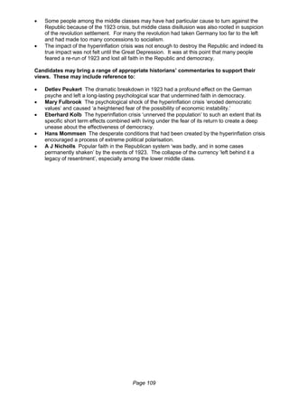 Page 109
 Some people among the middle classes may have had particular cause to turn against the
Republic because of the 1923 crisis, but middle class disillusion was also rooted in suspicion
of the revolution settlement. For many the revolution had taken Germany too far to the left
and had made too many concessions to socialism.
 The impact of the hyperinflation crisis was not enough to destroy the Republic and indeed its
true impact was not felt until the Great Depression. It was at this point that many people
feared a re-run of 1923 and lost all faith in the Republic and democracy.
Candidates may bring a range of appropriate historians’ commentaries to support their
views. These may include reference to:
 Detlev Peukert The dramatic breakdown in 1923 had a profound effect on the German
psyche and left a long-lasting psychological scar that undermined faith in democracy.
 Mary Fulbrook The psychological shock of the hyperinflation crisis ‘eroded democratic
values’ and caused ‘a heightened fear of the possibility of economic instability.’
 Eberhard Kolb The hyperinflation crisis ‘unnerved the population’ to such an extent that its
specific short term effects combined with living under the fear of its return to create a deep
unease about the effectiveness of democracy.
 Hans Mommsen The desperate conditions that had been created by the hyperinflation crisis
encouraged a process of extreme political polarisation.
 A J Nicholls Popular faith in the Republican system ‘was badly, and in some cases
permanently shaken’ by the events of 1923. The collapse of the currency ‘left behind it a
legacy of resentment’, especially among the lower middle class.
 