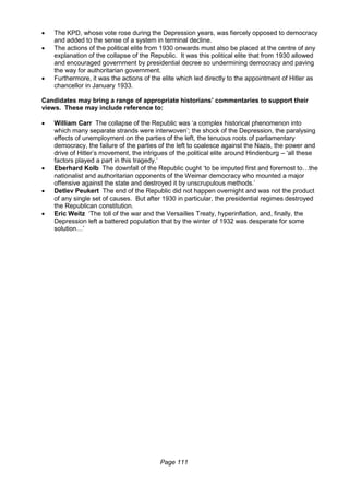 Page 111
 The KPD, whose vote rose during the Depression years, was fiercely opposed to democracy
and added to the sense of a system in terminal decline.
 The actions of the political elite from 1930 onwards must also be placed at the centre of any
explanation of the collapse of the Republic. It was this political elite that from 1930 allowed
and encouraged government by presidential decree so undermining democracy and paving
the way for authoritarian government.
 Furthermore, it was the actions of the elite which led directly to the appointment of Hitler as
chancellor in January 1933.
Candidates may bring a range of appropriate historians’ commentaries to support their
views. These may include reference to:
 William Carr The collapse of the Republic was ‘a complex historical phenomenon into
which many separate strands were interwoven’; the shock of the Depression, the paralysing
effects of unemployment on the parties of the left, the tenuous roots of parliamentary
democracy, the failure of the parties of the left to coalesce against the Nazis, the power and
drive of Hitler’s movement, the intrigues of the political elite around Hindenburg – ‘all these
factors played a part in this tragedy.’
 Eberhard Kolb The downfall of the Republic ought ‘to be imputed first and foremost to…the
nationalist and authoritarian opponents of the Weimar democracy who mounted a major
offensive against the state and destroyed it by unscrupulous methods.’
 Detlev Peukert The end of the Republic did not happen overnight and was not the product
of any single set of causes. But after 1930 in particular, the presidential regimes destroyed
the Republican constitution.
 Eric Weitz ‘The toll of the war and the Versailles Treaty, hyperinflation, and, finally, the
Depression left a battered population that by the winter of 1932 was desperate for some
solution…’
 