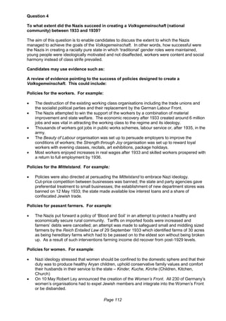 Page 112
Question 4
To what extent did the Nazis succeed in creating a Volksgemeinschaft (national
community) between 1933 and 1939?
The aim of this question is to enable candidates to discuss the extent to which the Nazis
managed to achieve the goals of the Volksgemeinschaft. In other words, how successful were
the Nazis in creating a racially pure state in which ‘traditional’ gender roles were maintained,
young people were ideologically motivated and not disaffected, workers were content and social
harmony instead of class strife prevailed.
Candidates may use evidence such as:
A review of evidence pointing to the success of policies designed to create a
Volksgemeinschaft. This could include:
Policies for the workers. For example:
 The destruction of the existing working class organisations including the trade unions and
the socialist political parties and their replacement by the German Labour Front.
 The Nazis attempted to win the support of the workers by a combination of material
improvement and state welfare. The economic recovery after 1933 created around 6 million
jobs and was vital in attracting the working class to the regime and its ideology.
 Thousands of workers got jobs in public works schemes, labour service or, after 1935, in the
army.
 The Beauty of Labour organisation was set up to persuade employers to improve the
conditions of workers; the Strength through Joy organisation was set up to reward loyal
workers with evening classes, recitals, art exhibitions, package holidays.
 Most workers enjoyed increases in real wages after 1933 and skilled workers prospered with
a return to full employment by 1936.
Policies for the Mittelstand. For example:
 Policies were also directed at persuading the Mittelstand to embrace Nazi ideology.
Cut-price competition between businesses was banned; the state and party agencies gave
preferential treatment to small businesses; the establishment of new department stores was
banned on 12 May 1933; the state made available low interest loans and a share of
confiscated Jewish trade.
Policies for peasant farmers. For example:
 The Nazis put forward a policy of ‘Blood and Soil’ in an attempt to protect a healthy and
economically secure rural community. Tariffs on imported foods were increased and
farmers’ debts were cancelled; an attempt was made to safeguard small and middling sized
farmers by the Reich Entailed Law of 29 September 1933 which identified farms of 30 acres
as being hereditary farms which had to be passed on to the eldest son without being broken
up. As a result of such interventions farming income did recover from post-1929 levels.
Policies for women. For example:
 Nazi ideology stressed that women should be confined to the domestic sphere and that their
duty was to produce healthy Aryan children, uphold conservative family values and comfort
their husbands in their service to the state – Kinder, Kuche, Kirche (Children, Kitchen,
Church)
 On 10 May Robert Ley announced the creation of the Women’s Front. All 230 of Germany’s
women’s organisations had to expel Jewish members and integrate into the Women’s Front
or be disbanded.
 