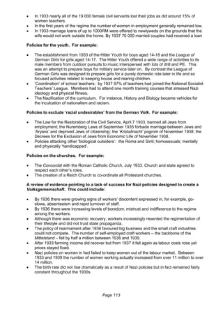 Page 113
 In 1933 nearly all of the 19 000 female civil servants lost their jobs as did around 15% of
women teachers.
 In the first years of the regime the number of women in employment generally remained low.
 In 1933 marriage loans of up to 1000RM were offered to newlyweds on the grounds that the
wife would not work outside the home. By 1937 70 000 married couples had received a loan
Policies for the youth. For example:
 The establishment from 1933 of the Hitler Youth for boys aged 14-18 and the League of
German Girls for girls aged 14-17. The Hitler Youth offered a wide range of activities to its
male members from outdoor pursuits to music interspersed with lots of drill and PE. This
was an attempt to prepare boys for military service later on. By contrast the League of
German Girls was designed to prepare girls for a purely domestic role later in life and so
focused activities related to keeping house and rearing children.
 ‘Coordination’ of school teachers: by 1937 97% of teachers had joined the National Socialist
Teachers’ League. Members had to attend one month training courses that stressed Nazi
ideology and physical fitness.
 The Nazification of the curriculum. For instance, History and Biology became vehicles for
the inculcation of nationalism and racism.
Policies to exclude ‘racial undesirables’ from the German Volk. For example:
 The Law for the Restoration of the Civil Service, April 7 1933, banned all Jews from
employment; the Nuremberg Laws of September 1935 forbade marriage between Jews and
‘Aryans’ and deprived Jews of citizenship; the ‘Kristallnacht’ pogrom of November 1938; the
Decrees for the Exclusion of Jews from Economic Life of November 1938.
 Policies attacking other ‘biological outsiders’: the Roma and Sinti; homosexuals; mentally
and physically ‘handicapped’.
Policies on the churches. For example:
 The Concordat with the Roman Catholic Church, July 1933. Church and state agreed to
respect each other’s roles.
 The creation of a Reich Church to co-ordinate all Protestant churches.
A review of evidence pointing to a lack of success for Nazi policies designed to create a
Volksgemeinschaft. This could include:
 By 1936 there were growing signs of workers’ discontent expressed in, for example, go-
slows, absenteeism and rapid turnover of staff.
 By 1936 there were increasing levels of boredom, mistrust and indifference to the regime
among the workers.
 Although there was economic recovery, workers increasingly resented the regimentation of
their lifestyle and did not trust state propaganda.
 The policy of rearmament after 1936 favoured big business and the small craft industries
could not compete. The number of self-employed craft workers – the backbone of the
Mittelstand – fell by half a million between 1936 and 1939.
 After 1933 farming income did recover but from 1937 it fell again as labour costs rose yet
prices stayed fixed.
 Nazi policies on women in fact failed to keep women out of the labour market. Between
1933 and 1939 the number of women working actually increased from over 11 million to over
14 million.
 The birth rate did not rise dramatically as a result of Nazi policies but in fact remained fairly
constant throughout the 1930s.
 