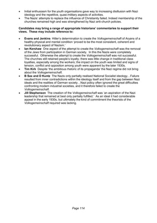 Page 114
 Initial enthusiasm for the youth organisations gave way to increasing disillusion with Nazi
ideology and the repetitive, quasi-military aspects of activities.
 The Nazis’ attempts to replace the influence of Christianity failed. Indeed membership of the
churches remained high and was strengthened by Nazi anti-church policies.
Candidates may bring a range of appropriate historians’ commentaries to support their
views. These may include reference to:
 Evans and Jenkins Hitler’s determination to create the Volksgemeinschaft of Aryans of a
healthy physical and mental condition ‘proved to be the most consistent, coherent and
revolutionary aspect of Nazism.’
 Ian Kershaw One aspect of the attempt to create the Volksgemeinschaft was the removal
of the Jews from participation in German society. In this the Nazis were completely
successful. Otherwise the attempt to create the Volksgemeinschaft was not successful.
The churches still retained people’s loyalty; there was little change in traditional class
loyalties, especially among the workers; the impact on the youth was limited and signs of
tension, conflict and opposition among youth were apparent by the later 1930s.
 Tim Kirk Despite ‘the ambitious rhetoric of its propaganda’ the Nazi regime did not bring
about the Volksgemeinschaft.
 B Sax and D Kuntz The Nazis only partially realised National Socialist ideology…Failure
resulted from inner contradictions within the ideology itself and from the gap between Nazi
ideals and the realities of German society…Nazi policy often ignored the great difficulties
confronting modern industrial societies, and it therefore failed to create the
Volksgemeinschaft.
 Jill Stephenson The creation of the Volksgemeinschaft was ‘an aspiration of the Nazi
leadership that remained at best only partially fulfilled.’ As an ideal it had considerable
appeal in the early 1930s, but ultimately the kind of commitment the theorists of the
Volksgemeinschaft required was lacking.
 