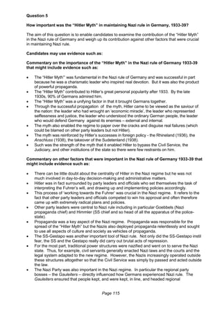 Page 115
Question 5
How important was the “Hitler Myth” in maintaining Nazi rule in Germany, 1933-39?
The aim of this question is to enable candidates to examine the contribution of the “Hitler Myth”
in the Nazi rule of Germany and weigh up its contribution against other factors that were crucial
in maintaining Nazi rule.
Candidates may use evidence such as:
Commentary on the importance of the “Hitler Myth” in the Nazi rule of Germany 1933-39
that might include evidence such as:
 The “Hitler Myth”’ was fundamental in the Nazi rule of Germany and was successful in part
because he was a charismatic leader who inspired real devotion. But it was also the product
of powerful propaganda.
 The “Hitler Myth” contributed to Hitler’s great personal popularity after 1933. By the late
1930s, 90% of Germans admired him.
 The “Hitler Myth” was a unifying factor in that it brought Germans together.
 Through the successful propagation of the myth, Hitler came to be viewed as the saviour of
the nation: the leader who had wrought an ‘economic miracle’, the leader who represented
selflessness and justice, the leader who understood the ordinary German people, the leader
who would defend Germany against its enemies – external and internal.
 The myth also enabled the regime to paper over the cracks and disguise real failures (which
could be blamed on other party leaders but not Hitler).
 The myth was reinforced by Hitler’s successes in foreign policy - the Rhineland (1936), the
Anschluss (1938), the takeover of the Sudetenland (1938).
 Such was the strength of the myth that it enabled Hitler to bypass the Civil Service, the
Judiciary, and other institutions of the state so there were few restraints on him.
Commentary on other factors that were important in the Nazi rule of Germany 1933-39 that
might include evidence such as:
 There can be little doubt about the centrality of Hitler in the Nazi regime but he was not
much involved in day-to-day decision-making and administrative matters.
 Hitler was in fact surrounded by party leaders and officials who set themselves the task of
interpreting the Fuhrer’s will, and drawing up and implementing policies accordingly.
 This process of ‘working towards the Fuhrer’ was crucial in the Nazi regime. It refers to the
fact that other party leaders and officials competed to win his approval and often therefore
came up with extremely radical plans and policies.
 Other party leaders were central to Nazi rule including in particular Goebbels (Nazi
propaganda chief) and Himmler (SS chief and so head of all the apparatus of the police-
state).
 Propaganda was a key aspect of the Nazi regime. Propaganda was responsible for the
spread of the “Hitler Myth” but the Nazis also deployed propaganda relentlessly and sought
to use all aspects of culture and society as vehicles of propaganda.
 The SS-Gestapo was another important tool of Nazi rule. Not only did the SS-Gestapo instil
fear, the SS and the Gestapo really did carry out brutal acts of repression.
 For the most part, traditional power structures were nazified and went on to serve the Nazi
state. Thus, for example, civil servants generally enacted Nazi laws and the courts and the
legal system adapted to the new regime. However, the Nazis increasingly operated outside
these structures altogether so that the Civil Service was simply by passed and acted outside
the law.
 The Nazi Party was also important in the Nazi regime. In particular the regional party
bosses – the Gauleiters – directly influenced how Germans experienced Nazi rule. The
Gauleiters ensured that people kept, and were kept, in line, and headed regional
 