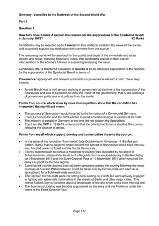 Page 117
Germany: Versailles to the Outbreak of the Second World War
Part 2
Question 1
How fully does Source A explain the reasons for the suppression of the Spartacist Revolt
in January 1919? 12 Marks
Candidates may be awarded up to 3 marks for their ability to establish the views of the source
and accurately support that evaluation with comment from the source.
The remaining marks will be awarded for the quality and depth of the immediate and wider
context and recall, including historians’ views, that candidates provide in their overall
interpretation of the source’s fullness in explaining/analysing the issue.
Candidates offer a structured evaluation of Source A as an adequate explanation of the reasons
for the suppression of the Spartacist Revolt in terms of:
Provenance: appropriate and relevant comments on provenance will earn credit. These may
include:
 Arnold Brecht was a civil servant working in government at the time of the suppression of the
Spartacists and was in a position to know the ‘mind’ of the government; that is, the workings
of government politicians and policies from the inside.
Points from source which show by more than repetition alone that the candidate has
interpreted the significant views:
 The success of Spartacism would have led to the formation of a Communist Germany.
 Ebert, Scheidemann and the SPD wanted to avoid a Bolshevik-style revolution at all costs.
 The majority of people in Germany at the time did not support the Spartacists.
 Ebert and the SPD in 1918-19 understood that the priority had to be to stabilise the country
following the disaster of defeat.
Points from recall which support, develop and contextualise those in the source:
 In the wake of the revolution ‘from below’ (late October/early November 1918) Max von
Baden, fearful that he could no longer prevent the spread of Bolshevism and a slide into civil
war, handed power to Ebert and the Social Democrats.
 Ebert’s determination to pursue a moderate revolution was illustrated by his anger at
Scheidemann’s unilateral declaration of a Republic from a window/balcony in the Reichstag
on 9 November 1918 and the Ebert-Groener Pact of 10 November 1919 which secured the
army’s support for the new regime.
 Ebert feared that the Soviets that had been spreading across the country following the naval
mutinies at Kiel and Wilhelmshaven could be taken over by Communists and used as a
springboard for a Bolshevik-style revolution.
 The German Communists were not sitting back waiting on events but were actively engaged
in fighting with extremists nationalists in the streets of Berlin and other major cities. This
further fuelled Ebert’s concerns about a breakdown of law and order and a slide into civil war.
 The Spartacist Uprising was bloodily suppressed by the army and the Freikorps under the
terms of the Ebert-Groener Pact.
 