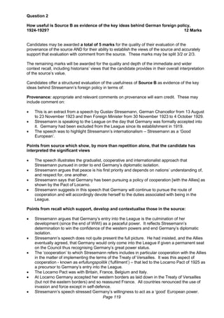 Page 119
Question 2
How useful is Source B as evidence of the key ideas behind German foreign policy,
1924-1929? 12 Marks
Candidates may be awarded a total of 5 marks for the quality of their evaluation of the
provenance of the source AND for their ability to establish the views of the source and accurately
support that evaluation with comment from the source. These marks may be split 3/2 or 2/3.
The remaining marks will be awarded for the quality and depth of the immediate and wider
context recall, including historians’ views that the candidate provides in their overall interpretation
of the source’s value.
Candidates offer a structured evaluation of the usefulness of Source B as evidence of the key
ideas behind Stresemann’s foreign policy in terms of:
Provenance: appropriate and relevant comments on provenance will earn credit. These may
include comment on:
 This is an extract from a speech by Gustav Stresemann, German Chancellor from 13 August
to 23 November 1923 and then Foreign Minister from 30 November 1923 to 4 October 1929.
 Stresemann is speaking to the League on the day that Germany was formally accepted into
it. Germany had been excluded from the League since its establishment in 1919.
 The speech was to highlight Stresemann’s internationalism – Stresemann as a ‘Good
European’.
Points from source which show, by more than repetition alone, that the candidate has
interpreted the significant views
 The speech illustrates the gradualist, cooperative and internationalist approach that
Stresemann pursued in order to end Germany’s diplomatic isolation.
 Stresemann argues that peace is his first priority and depends on nations’ understanding of,
and respect for, one another.
 Stresemann says that Germany has been pursuing a policy of cooperation [with the Allies] as
shown by the Pact of Locarno.
 Stresemann suggests in this speech that Germany will continue to pursue the route of
cooperation and will accordingly devote herself to the duties associated with being in the
League.
Points from recall which support, develop and contextualise those in the source:
 Stresemann argues that Germany’s entry into the League is the culmination of her
development (since the end of WWI) as a peaceful power. It reflects Stresemann’s
determination to win the confidence of the western powers and end Germany’s diplomatic
isolation.
 Stresemann’s speech does not quite present the full picture. He had insisted, and the Allies
eventually agreed, that Germany would only come into the League if given a permanent seat
on the Council thus recognising Germany’s great power status.
 The ‘cooperation’ to which Stresemann refers includes in particular cooperation with the Allies
in the matter of implementing the terms of the Treaty of Versailles. It was this aspect of
cooperation - known as erfullungspolitik (‘fulfilment’) – that led to the Locarno Pact of 1925 as
a precursor to Germany’s entry into the League.
 The Locarno Pact was with Britain, France, Belgium and Italy.
 At Locarno Germany accepted her western borders as laid down in the Treaty of Versailles
(but not the eastern borders) and so reassured France. All countries renounced the use of
invasion and force except in self-defence.
 Stresemann’s speech stressed Germany’s willingness to act as a ‘good’ European power.
 