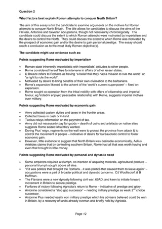 Page 12
Question 2
What factors best explain Roman attempts to conquer North Britain?
The aim of this essay is for the candidate to examine arguments on the motives for Roman
attempts to conquer North Britain. The title allows for candidates to discuss the aims of the
Flavian, Antonine and Severan occupations, though not necessarily chronologically. The
candidate could discuss the extent to which Roman attempts were motivated by imperialism and
the desire to control the North. They could discuss the extent to which Rome was motivated by
the prospect of economic gain and/or the desire to gain personal prestige. The essay should
reach a conclusion as to the most likely Roman objective(s).
The candidate might use evidence such as:
Points suggesting Rome motivated by imperialism
 Roman state inherently imperialistic with imperialists’ attitudes to other people.
 Rome considered herself free to intervene in affairs of other lesser states.
 D Breeze refers to Romans as having “a belief that they had a mission to rule the world” or
“a right to rule the world”.
 Motivated by desire to bring benefits of their own civilisation to the barbarians.
 Rome’s expansion likened to the advent of the ‘world’s current superpower’ – fixed on
expansion.
 Rome sought co-operation from the tribal nobility with offers of citizenship and imperial
favour, eg Votadini enjoyed peaceable relationship with Rome, suggests imperial motives
over military.
Points suggesting Rome motivated by economic gain
 Army collected custom duties and taxes in the frontier areas.
 Collected taxes in cash or in kind.
 Tacitus relays information on the payment of tax.
 Army did not necessarily pay for goods – dearth of coins and artefacts on native sites
suggests Rome seized what they wanted.
 During Pius’ reign, regiments on the wall were to protect the province from attack & to
control the movement of people – indicative of desire for bureaucratic control to foster
economic gain.
 However, little evidence to suggest that North Britain was desirable economically, Aelius
Aristides claims that by controlling southern Britain, Rome had all that was worth having and
even that brought in little money.
Points suggesting Rome motivated by personal and dynastic need
 Some emperors required a triumph, no mention of acquiring minerals, agricultural produce –
personal triumph sought above all else.
 “if it was politics that brought the Romans…it was politics that caused them to leave again” –
occupations were a part of broader political and dynastic concerns. DJ Woolliscroft & B
Hoffman.
 The Flavians were a new dynasty following civil war, 69AD, and keen to initiate forward
movement in Britain to secure prestige.
 Fanfares of victory following Agricola’s return to Rome – indicative of prestige and glory.
 Antonine considered a “stop gap successor’ – needing military prestige as weak 2nd
choice
successor.
 Antonine Pius needed easily won military prestige which his advisers believed could be won
in Britain, by a recovery of lands already overrun and briefly held by Agricola.
 