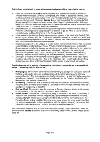 Page 120
Points from recall which provide wider contextualisation of the views in the source:
 Given the context of Source B it is not surprising that Stresemann chose to deliver an
address that emphasised Germany’s willingness, and efforts, to cooperate with the Allies
and to ensure that she was included in the new international order that the League was
supposed to represent. However, Source B does not represent all the key ideas behind
Stresemann’s foreign policy because, among other things, it disguises the fact that when
speaking to German audiences he was keen to present himself not only or even mainly as a
‘Good European’ but rather as a German nationalist.
 Source B does not reveal either that the policy of cooperation in relation to the Treaty of
Versailles (erfullungspolitik) was pursued in an attempt to get the Allies to view Germany
sympathetically and to get the terms of the Treaty diluted.
 In his speech to the League Stresemann makes no mention of the fact that in April of 1926
he had signed a Treaty with the USSR which had public and secret clauses, and which was
in part designed to put pressure on the Allies to improve their relations with Germany rather
than see Germany move too close to the USSR.
 Stresemann’s speech to the League of course makes no mention of views he had expressed
earlier (1925) in a letter to Crown Prince Wilhelm, the former Kaiser’s son. In this letter
Stresemann set out what he thought were the three great tasks for German foreign policy: to
get reparations sorted out in a way that was tolerable for Germany; the protection of
Germans living under foreign control following the Treaty of Versailles; and readjusting
Germany’s eastern frontiers including the recovery of Danzig and the Polish Corridor.
 Although it is true that most Germans broadly supported Stresemann, there was a highly
vocal and powerful minority view – that of the nationalist right – which loathed everything
Stresemann was doing and thought instead that he should simply ‘smash Versailles’.
Candidates may bring a range of appropriate historians’ commentaries to support their
views. These may include reference to:
 Wolfgang Elz Stresemann wanted to restore Germany to great power status and believed
that this could only be achieved ‘in cooperation with the other powers and in a largely
peaceful Europe.’ This aim was to govern his foreign policy. He was ‘principally concerned
with German interests’, but in this he was no different from the French or the British who
likewise put their national interests first.
 Ruth Henig Stresemann was a ‘realistic nationalist’ who pursued a course which entailed
accepting some elements of the Treaty of Versailles and recovering Germany’s status as a
great power as speedily as possible.
 Eberhard Kolb Stresemann ‘saw the recovery of German power as an aim to be secured
by degrees and in the long term, by negotiation and conciliation.’
 Detlev Peukert Stresemann combined the policy of fulfilment of the terms of the Treaty of
Versailles with piecemeal revision and pursued a policy of rapprochement with the West.
 Jonathan Wright There is general agreement that Stresemann’s aim ‘was to revise the
Versailles Treaty and re-establish Germany as an equal among the great powers’ and that
‘his method was peaceful revision and détente with the western powers.’ He believed that
‘by creating common interests…revision and détente would go together.’
The candidate is therefore able to come to a conclusion, using a range of evidence, about the
extent to which Source B is useful as evidence of the key ideas behind German foreign policy,
1923-29.
 